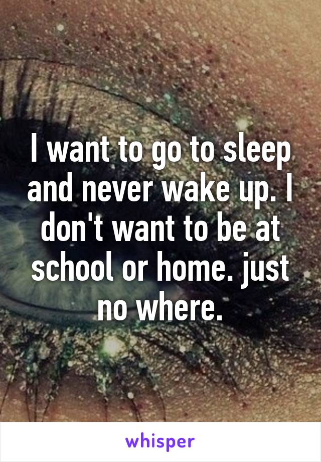 I want to go to sleep and never wake up. I don't want to be at school or home. just no where.