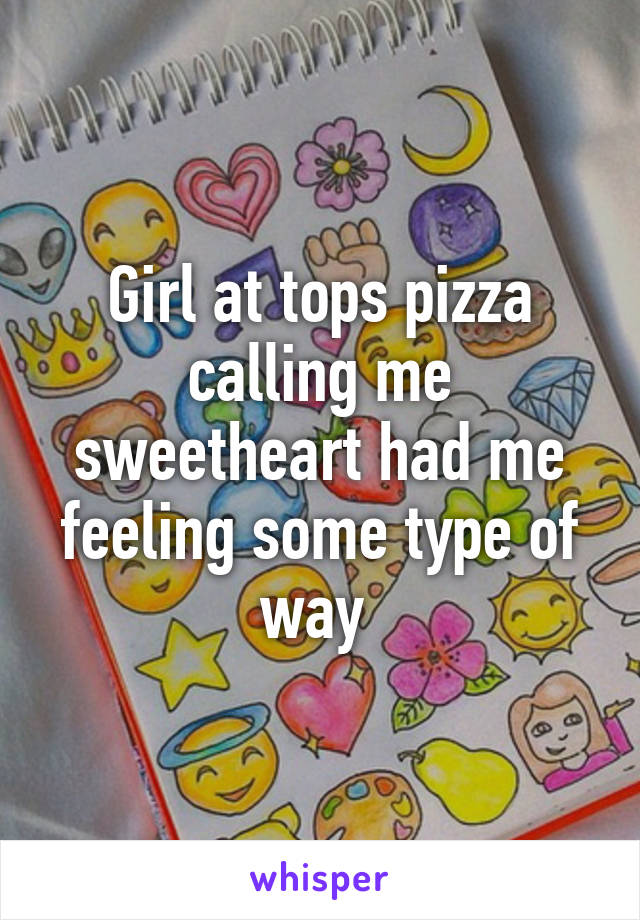 Girl at tops pizza calling me sweetheart had me feeling some type of way 