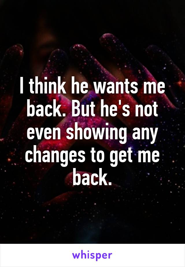 I think he wants me back. But he's not even showing any changes to get me back.