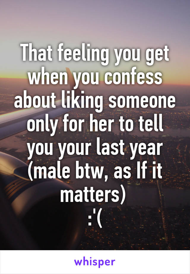 That feeling you get when you confess about liking someone only for her to tell you your last year (male btw, as If it matters) 
:'(