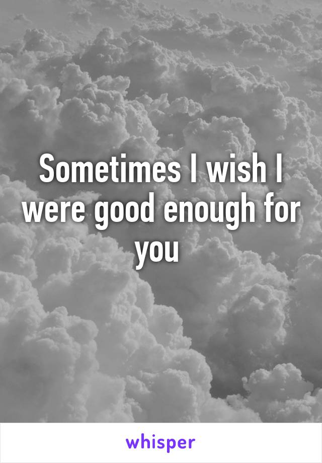 Sometimes I wish I were good enough for you 
