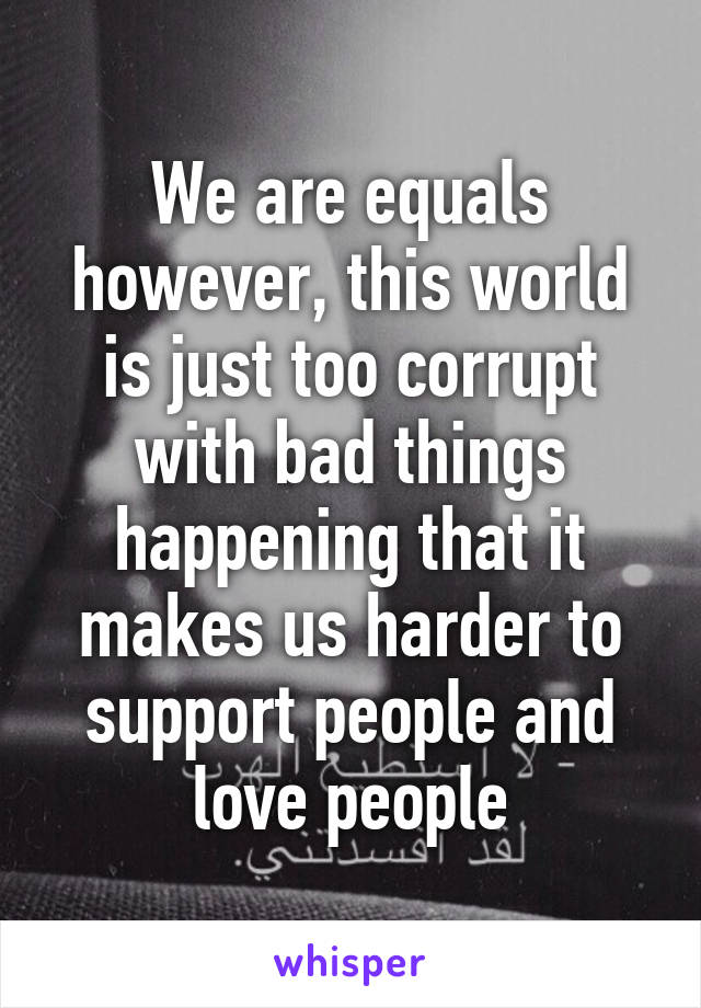 We are equals however, this world is just too corrupt with bad things happening that it makes us harder to support people and love people