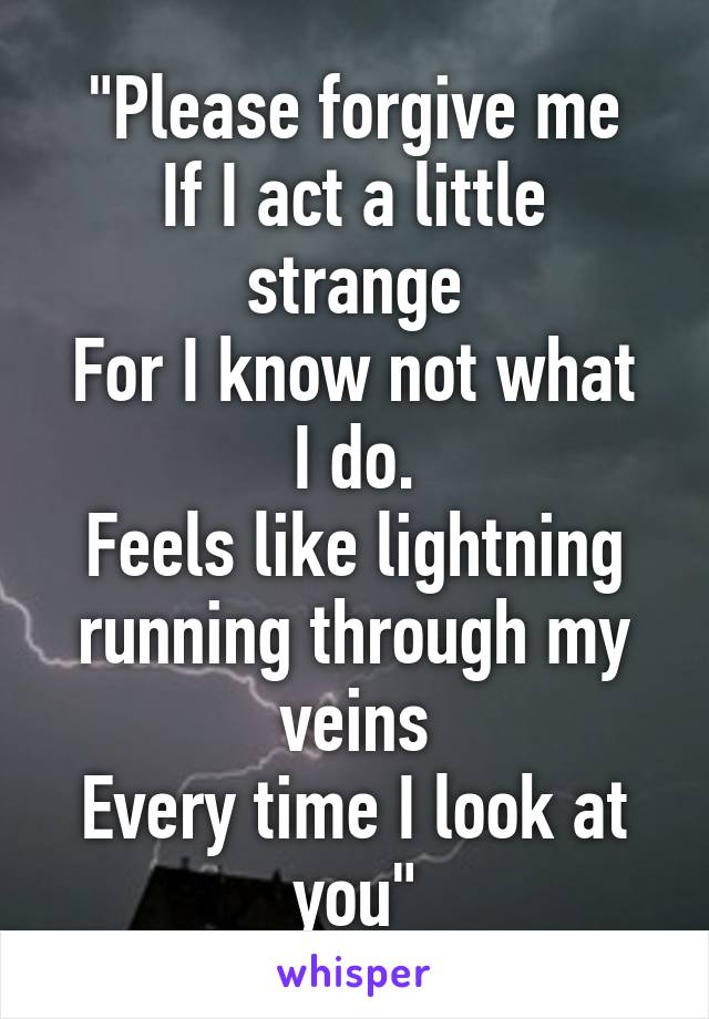 "Please forgive me
If I act a little strange
For I know not what I do.
Feels like lightning running through my veins
Every time I look at you"