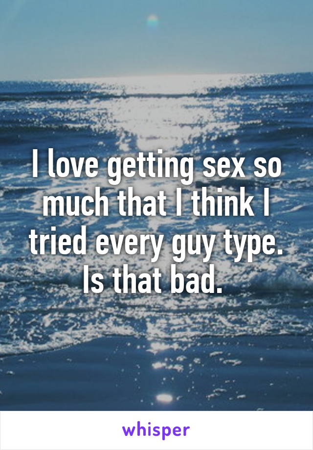 I love getting sex so much that I think I tried every guy type. Is that bad. 