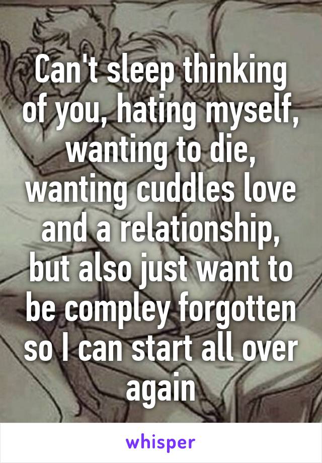 Can't sleep thinking of you, hating myself, wanting to die, wanting cuddles love and a relationship, but also just want to be compley forgotten so I can start all over again