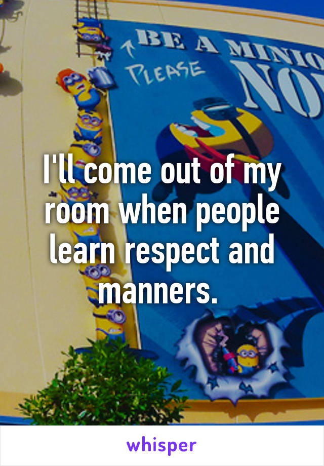 I'll come out of my room when people learn respect and manners. 