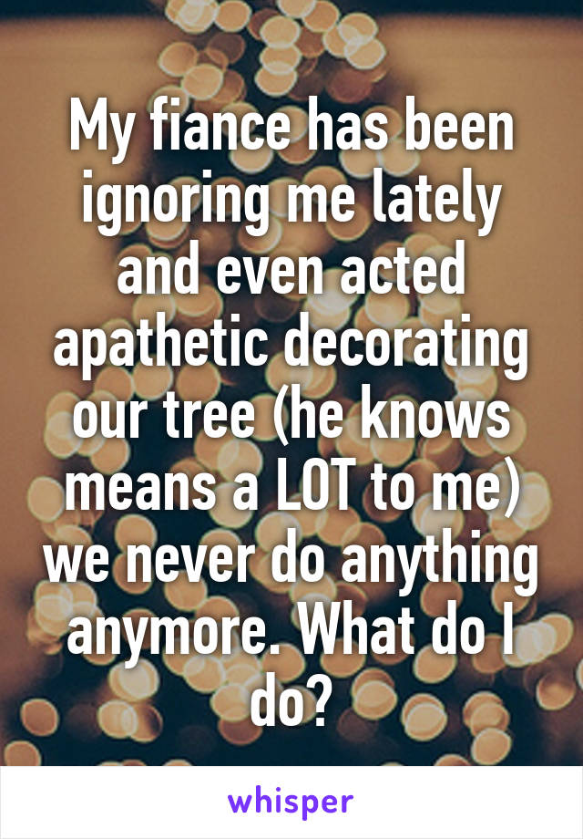 My fiance has been ignoring me lately and even acted apathetic decorating our tree (he knows means a LOT to me) we never do anything anymore. What do I do?