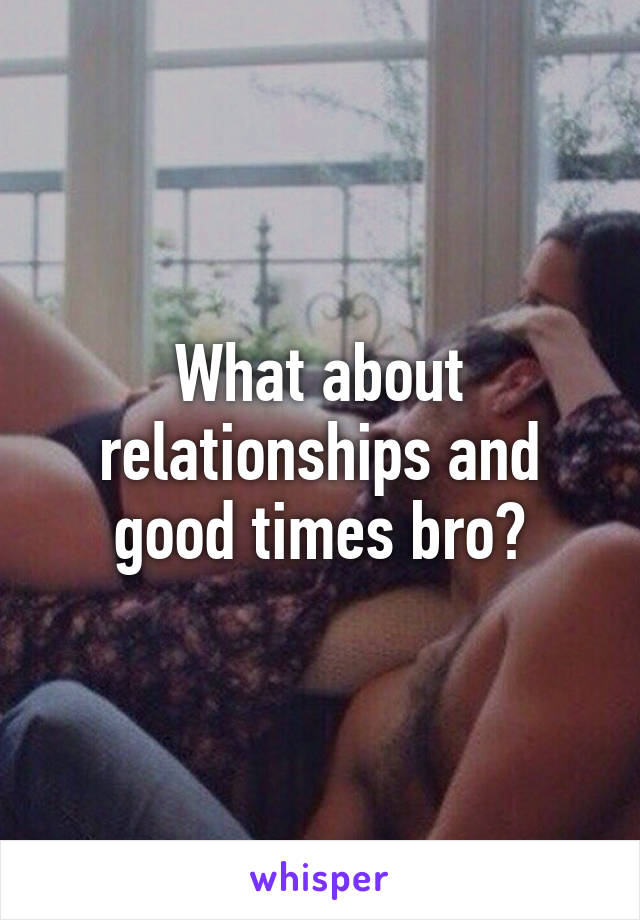 What about relationships and good times bro?