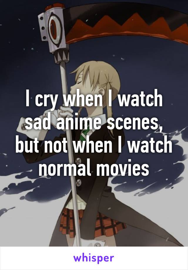 I cry when I watch sad anime scenes, but not when I watch normal movies