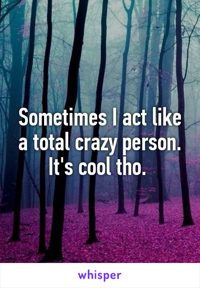 Sometimes I act like a total crazy person. It's cool tho. 