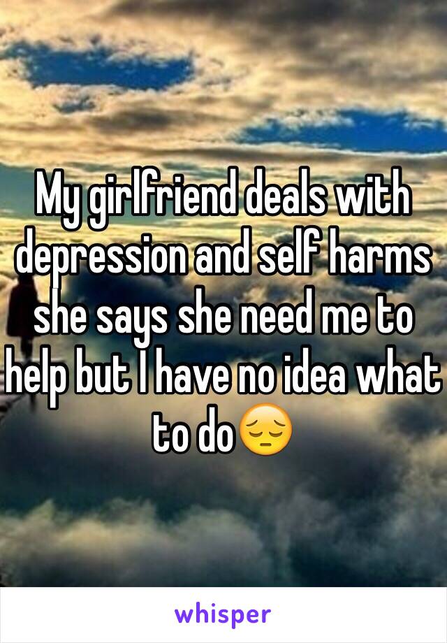 My girlfriend deals with depression and self harms she says she need me to help but I have no idea what to do😔