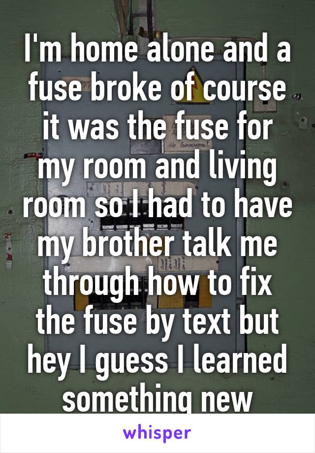 I'm home alone and a fuse broke of course it was the fuse for my room and living room so I had to have my brother talk me through how to fix the fuse by text but hey I guess I learned something new