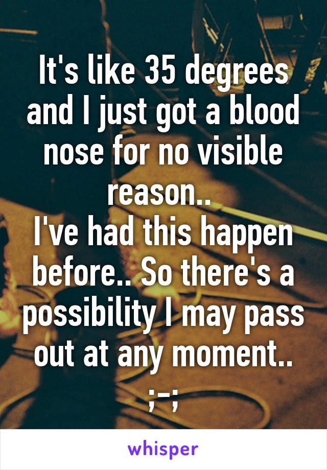 It's like 35 degrees and I just got a blood nose for no visible reason.. 
I've had this happen before.. So there's a possibility I may pass out at any moment.. ;-;