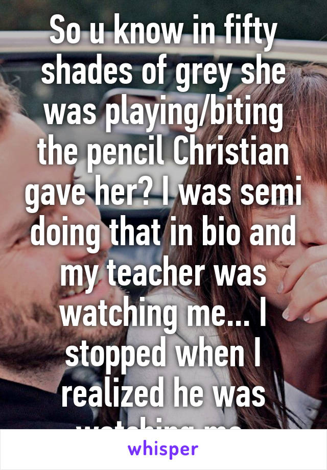 So u know in fifty shades of grey she was playing/biting the pencil Christian gave her? I was semi doing that in bio and my teacher was watching me... I stopped when I realized he was watching me 