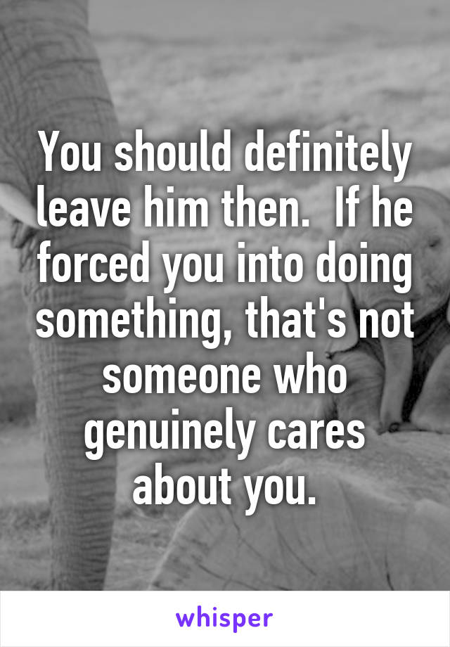 You should definitely leave him then.  If he forced you into doing something, that's not someone who genuinely cares about you.