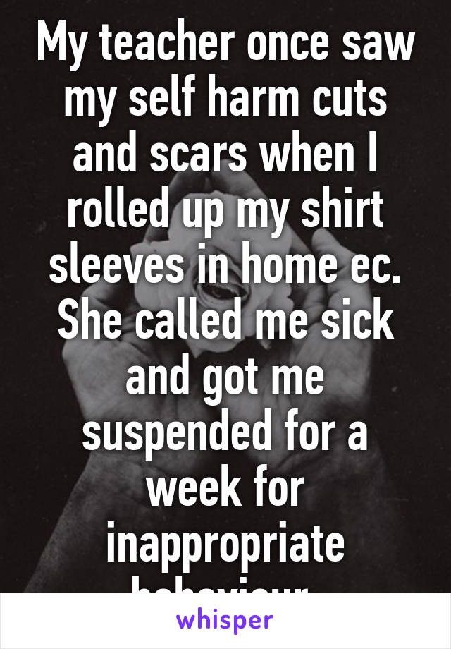 My teacher once saw my self harm cuts and scars when I rolled up my shirt sleeves in home ec. She called me sick and got me suspended for a week for inappropriate behaviour.