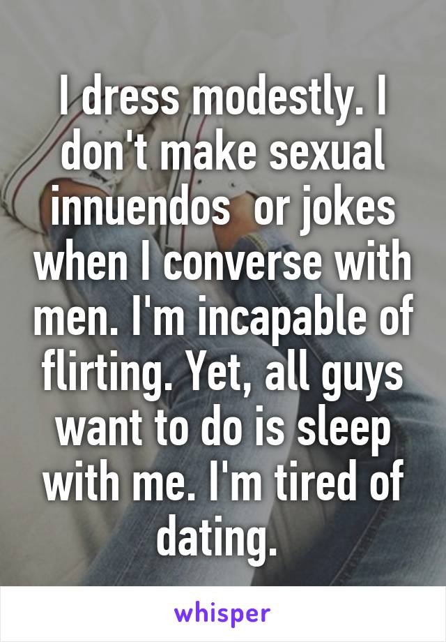 I dress modestly. I don't make sexual innuendos  or jokes when I converse with men. I'm incapable of flirting. Yet, all guys want to do is sleep with me. I'm tired of dating. 