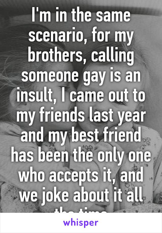 I'm in the same scenario, for my brothers, calling someone gay is an insult, I came out to my friends last year and my best friend has been the only one who accepts it, and we joke about it all the time