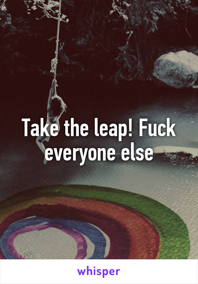 Take the leap! Fuck everyone else