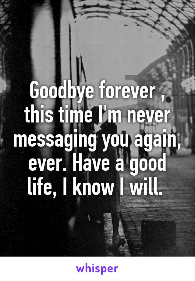 Goodbye forever , this time I'm never messaging you again, ever. Have a good life, I know I will. 