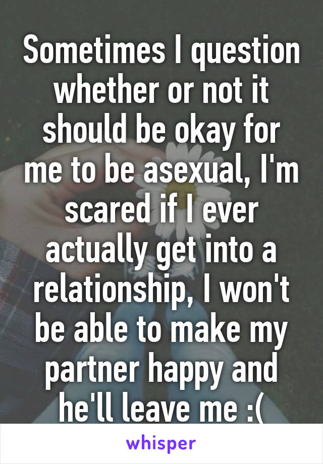 Sometimes I question whether or not it should be okay for me to be asexual, I'm scared if I ever actually get into a relationship, I won't be able to make my partner happy and he'll leave me :(