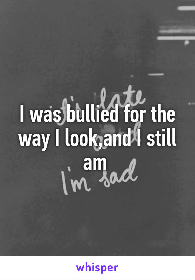 I was bullied for the way I look,and I still am 