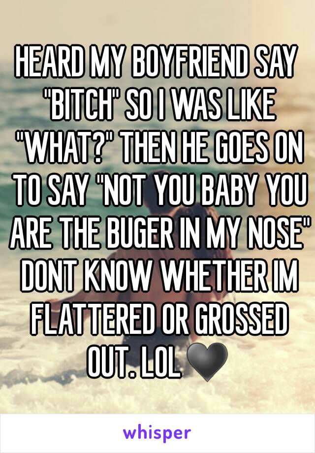 HEARD MY BOYFRIEND SAY "BITCH" SO I WAS LIKE "WHAT?" THEN HE GOES ON TO SAY "NOT YOU BABY YOU ARE THE BUGER IN MY NOSE" DONT KNOW WHETHER IM FLATTERED OR GROSSED OUT. LOL♥