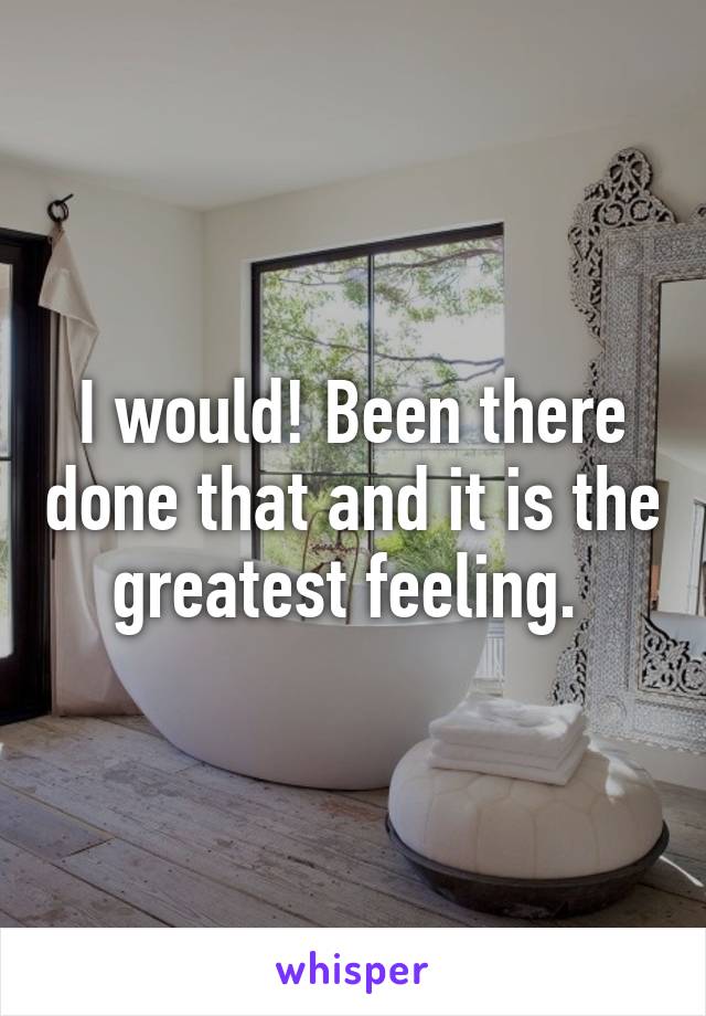 I would! Been there done that and it is the greatest feeling. 