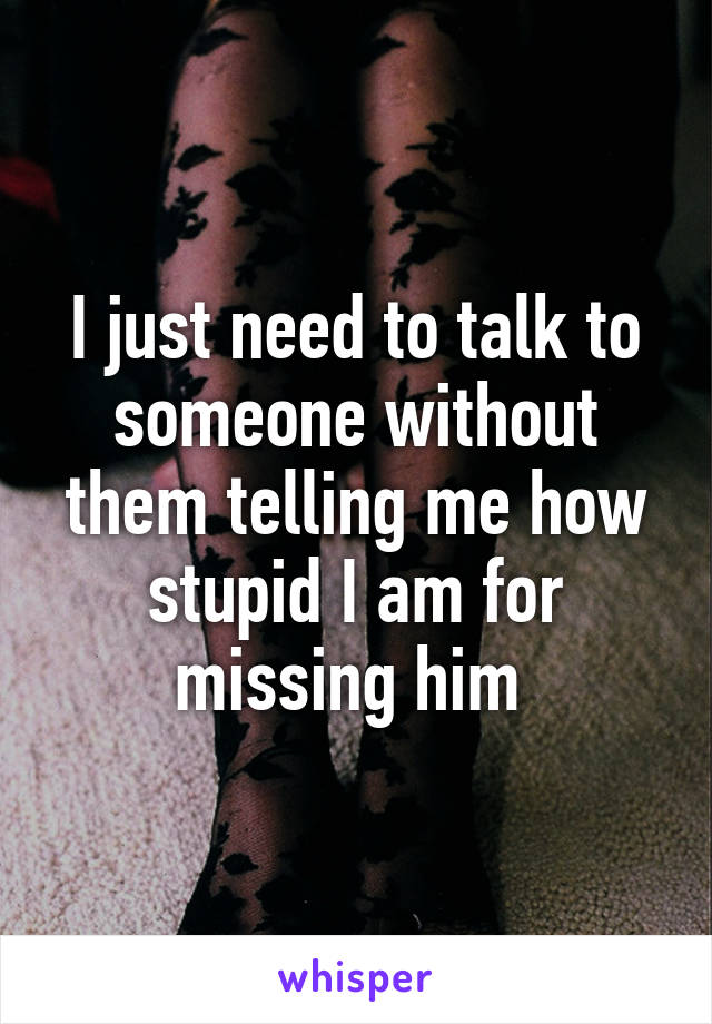 I just need to talk to someone without them telling me how stupid I am for missing him 