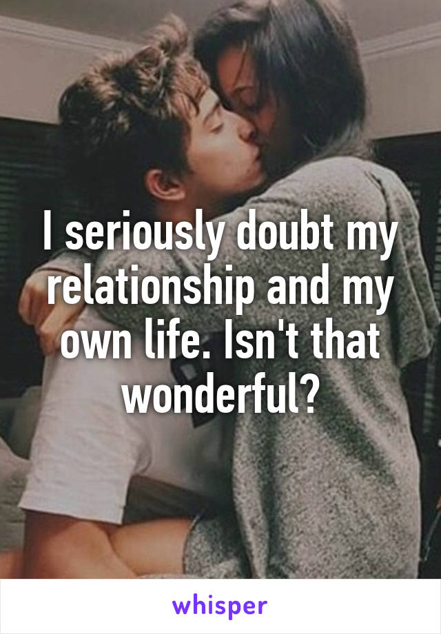 I seriously doubt my relationship and my own life. Isn't that wonderful?