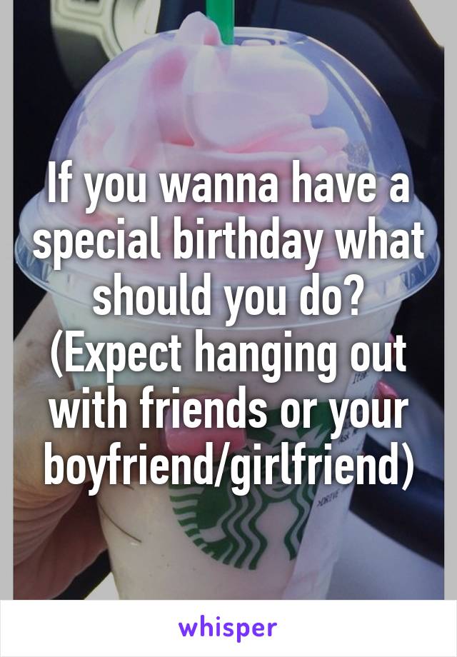 If you wanna have a special birthday what should you do? (Expect hanging out with friends or your boyfriend/girlfriend)