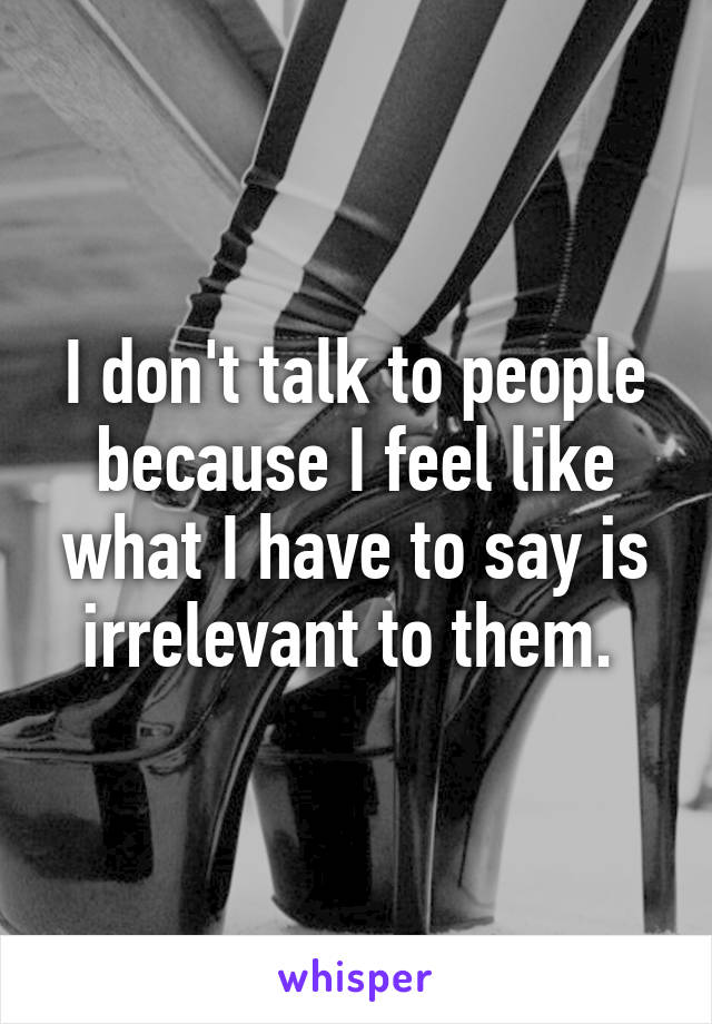 I don't talk to people because I feel like what I have to say is irrelevant to them. 