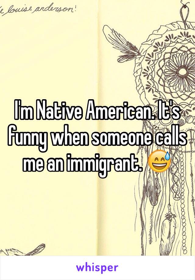 I'm Native American. It's funny when someone calls me an immigrant. 😅