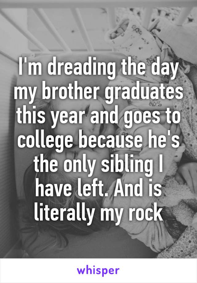 I'm dreading the day my brother graduates this year and goes to college because he's the only sibling I have left. And is literally my rock