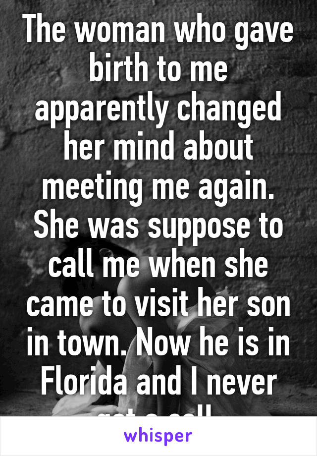 The woman who gave birth to me apparently changed her mind about meeting me again. She was suppose to call me when she came to visit her son in town. Now he is in Florida and I never got a call.