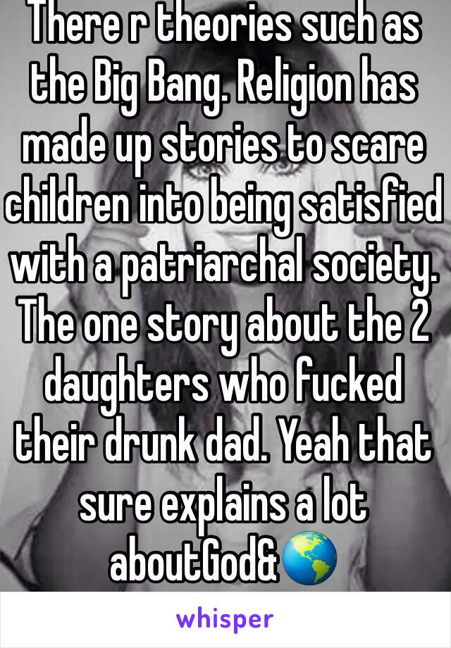 There r theories such as the Big Bang. Religion has made up stories to scare children into being satisfied with a patriarchal society. The one story about the 2 daughters who fucked their drunk dad. Yeah that sure explains a lot aboutGod&🌎