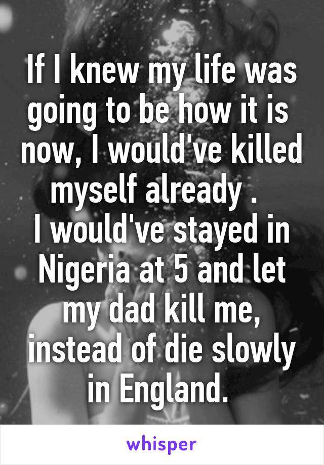 If I knew my life was going to be how it is  now, I would've killed myself already .  
I would've stayed in Nigeria at 5 and let my dad kill me, instead of die slowly in England. 