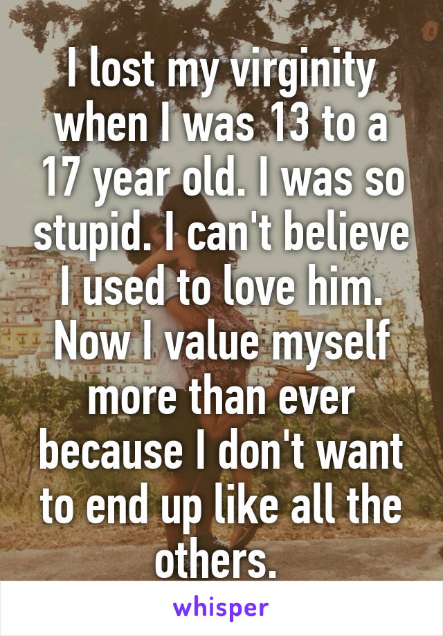 I lost my virginity when I was 13 to a 17 year old. I was so stupid. I can't believe I used to love him. Now I value myself more than ever because I don't want to end up like all the others. 