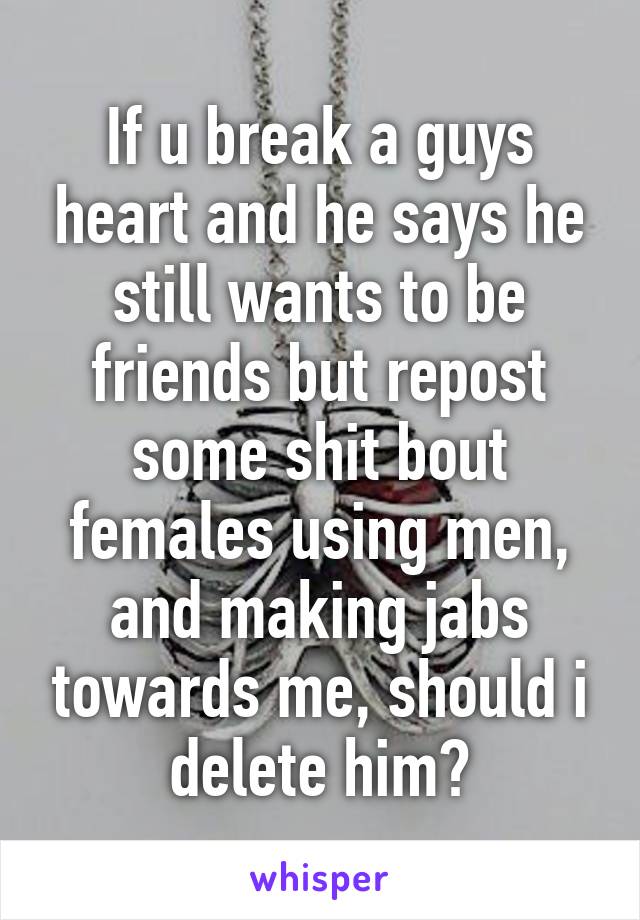 If u break a guys heart and he says he still wants to be friends but repost some shit bout females using men, and making jabs towards me, should i delete him?