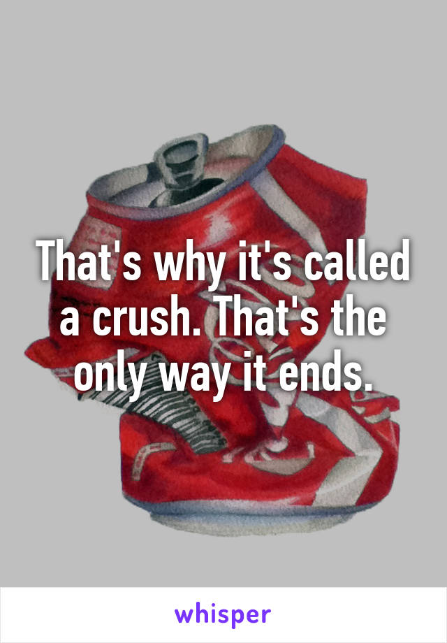 That's why it's called a crush. That's the only way it ends.