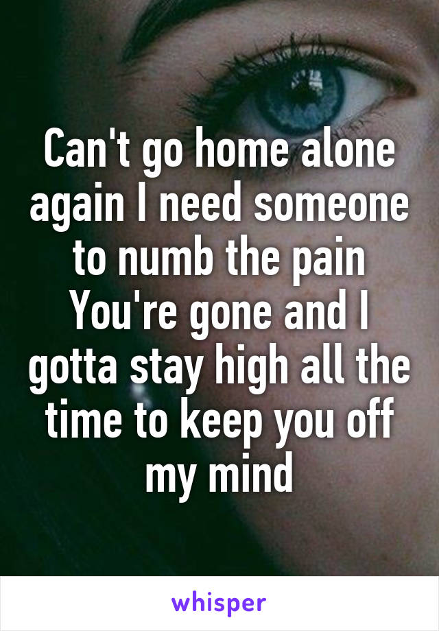 Can't go home alone again I need someone to numb the pain
You're gone and I gotta stay high all the time to keep you off my mind