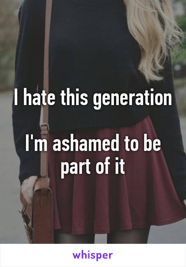 I hate this generation 
I'm ashamed to be part of it