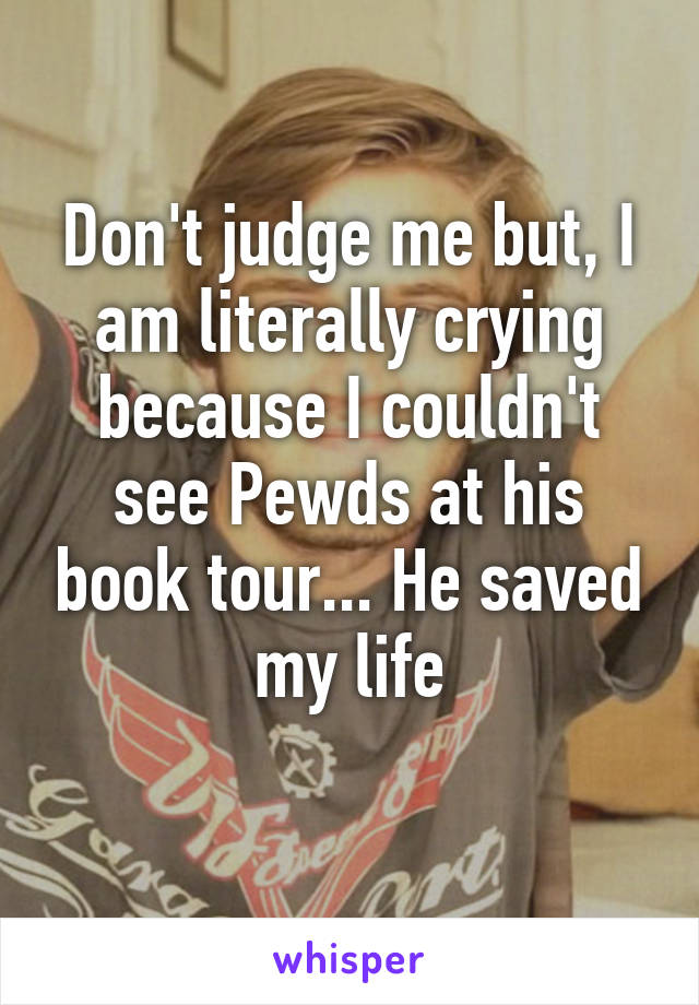 Don't judge me but, I am literally crying because I couldn't see Pewds at his book tour... He saved my life
