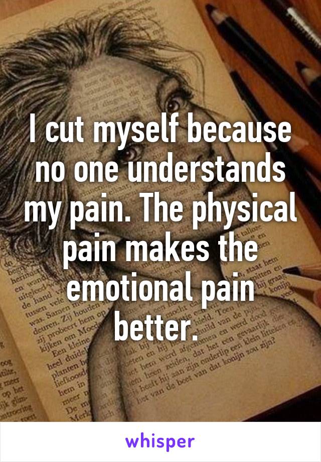 I cut myself because no one understands my pain. The physical pain makes the emotional pain better. 