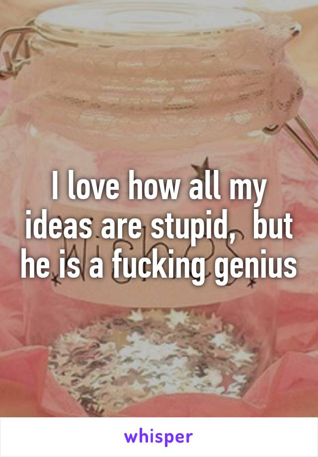 I love how all my ideas are stupid,  but he is a fucking genius