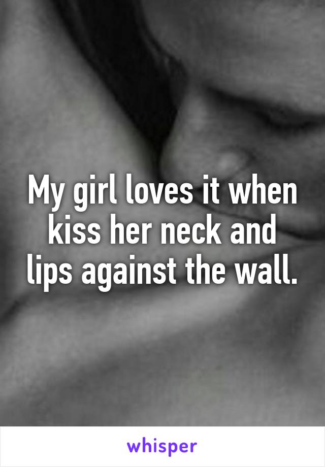 My girl loves it when kiss her neck and lips against the wall.