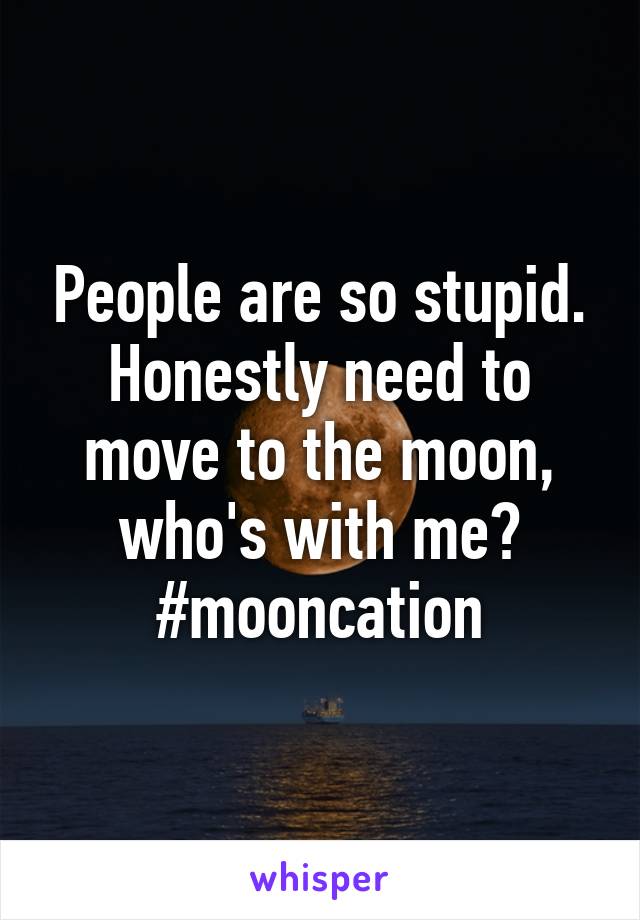 People are so stupid. Honestly need to move to the moon, who's with me?
#mooncation