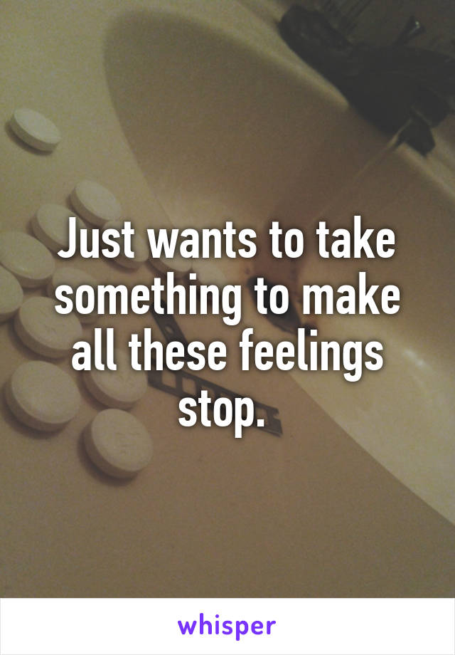 Just wants to take something to make all these feelings stop. 