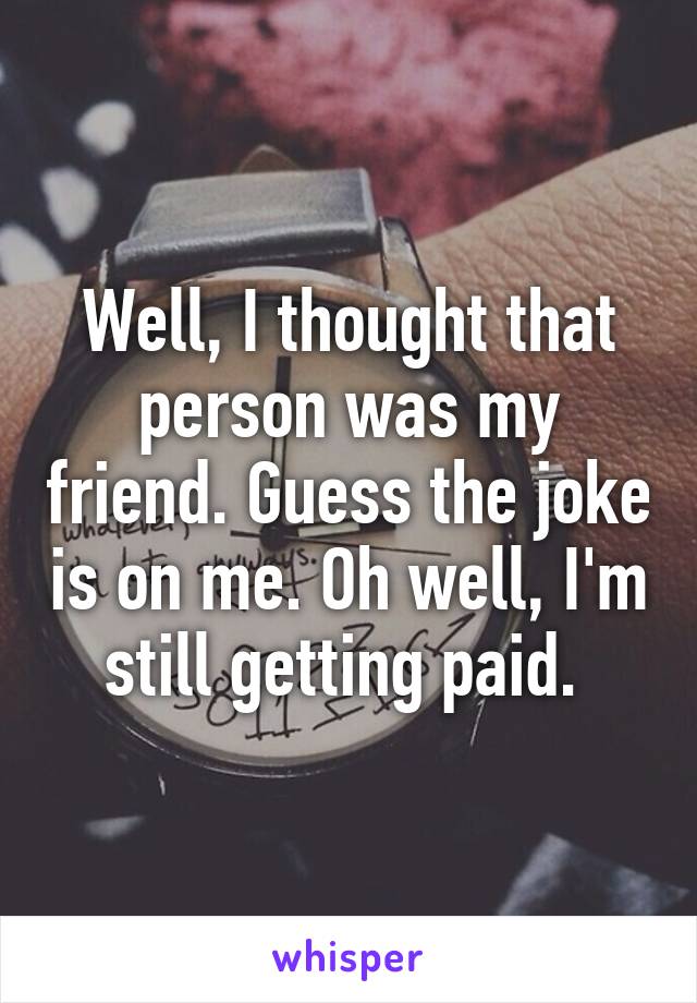 Well, I thought that person was my friend. Guess the joke is on me. Oh well, I'm still getting paid. 