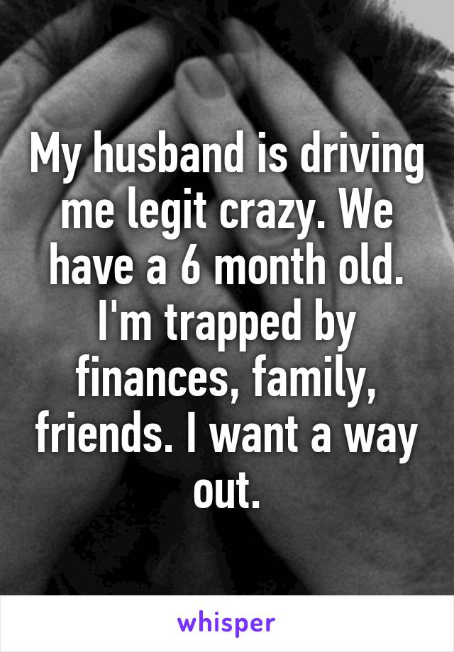 My husband is driving me legit crazy. We have a 6 month old. I'm trapped by finances, family, friends. I want a way out.